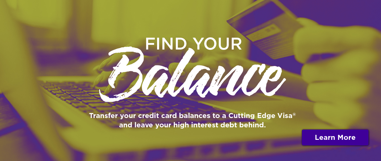 Find your balance. Transfer your credit card balances to a Cutting Edge Visa and leave your high interest debt behind. Click here to learn more.