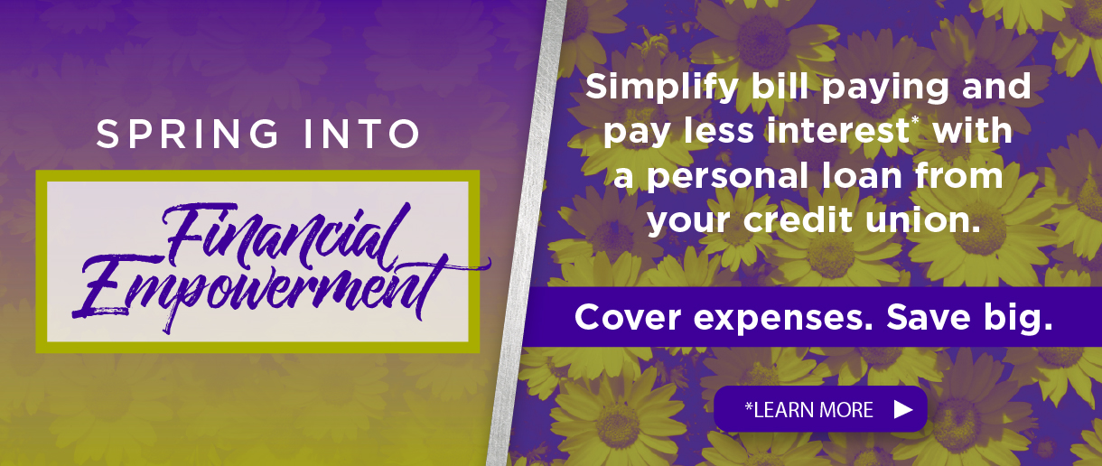 Spring into financial empowerment. Simplify bill paying and pay less interest with a personal loan from your credit union. Cover expenses. Save big. Click here to learn more.