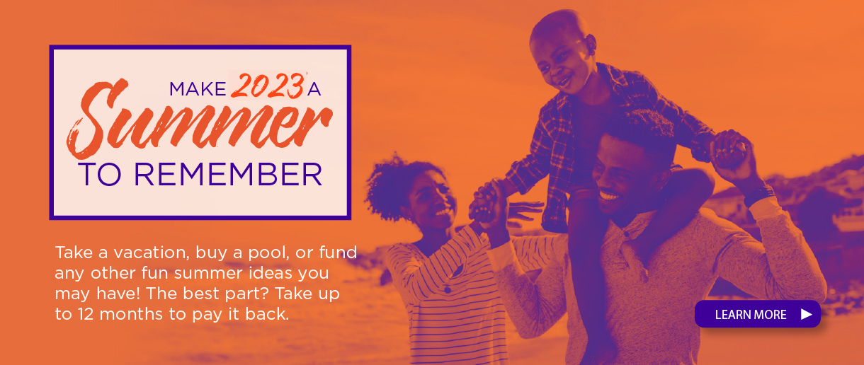 Make 2023 a summer to remember. Take a vacation, buy a pool, or fund any other fun summer ideas you may have! the best part? take up to 12 months to pay it back. click here to learn more.