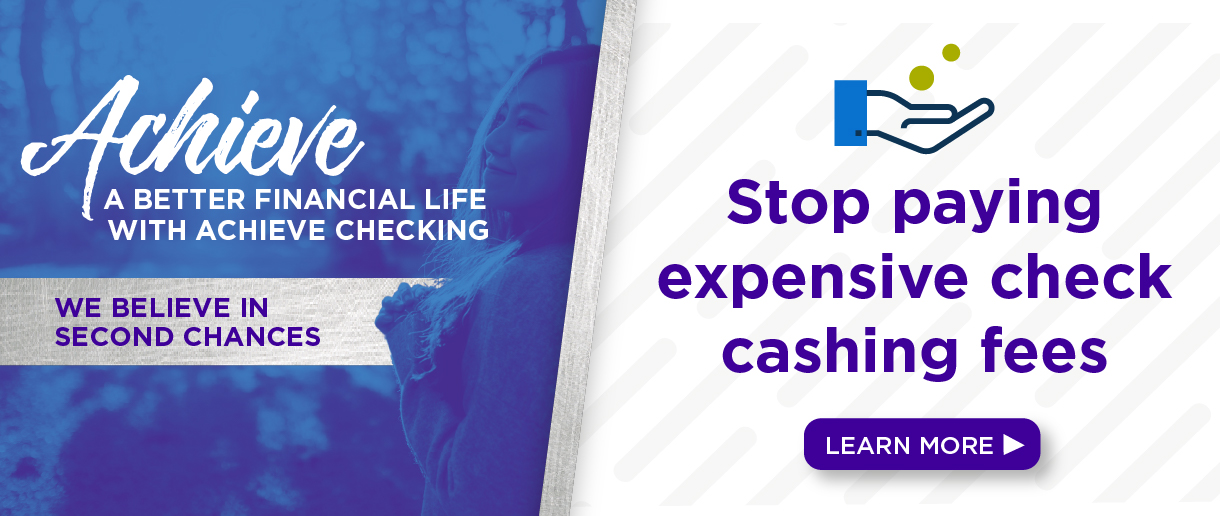 Achieve a better financial life with Achieve Checking. We believe in second chances. Stop paying expensive check cashing fees. Click here to learn more.