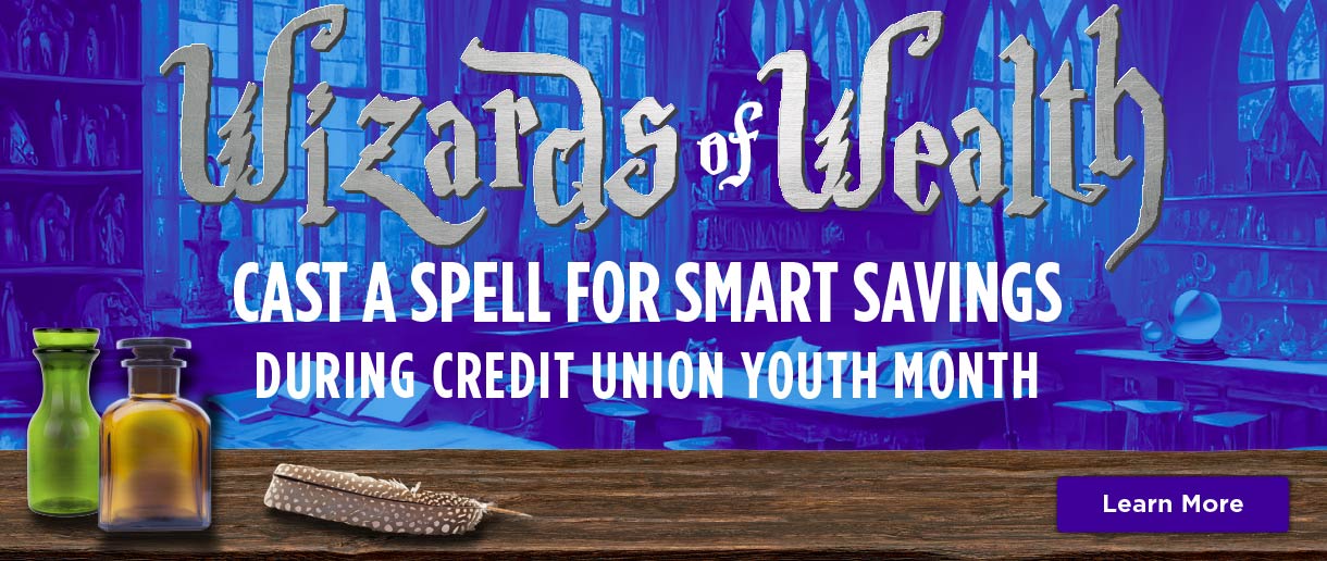 Wizards of Wealth. Cast a spell for smart savings during credit union youth month. Click here to learn more.