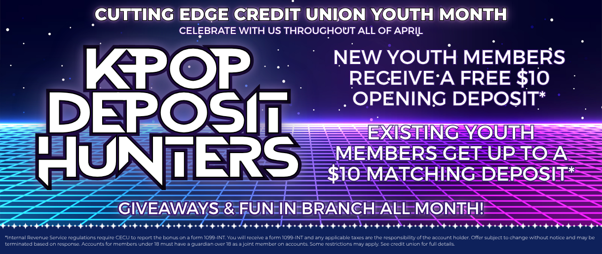 Cutting Edge Credit Union Youth Month. Celebrate with us throughout all of April. K-Pop Deposit Hunters. New youth members receive a free $10 opening deposit. Existing youth members get up to a $10 matching deposit. Giveaway & fun in branch all month! Click here to learn more.