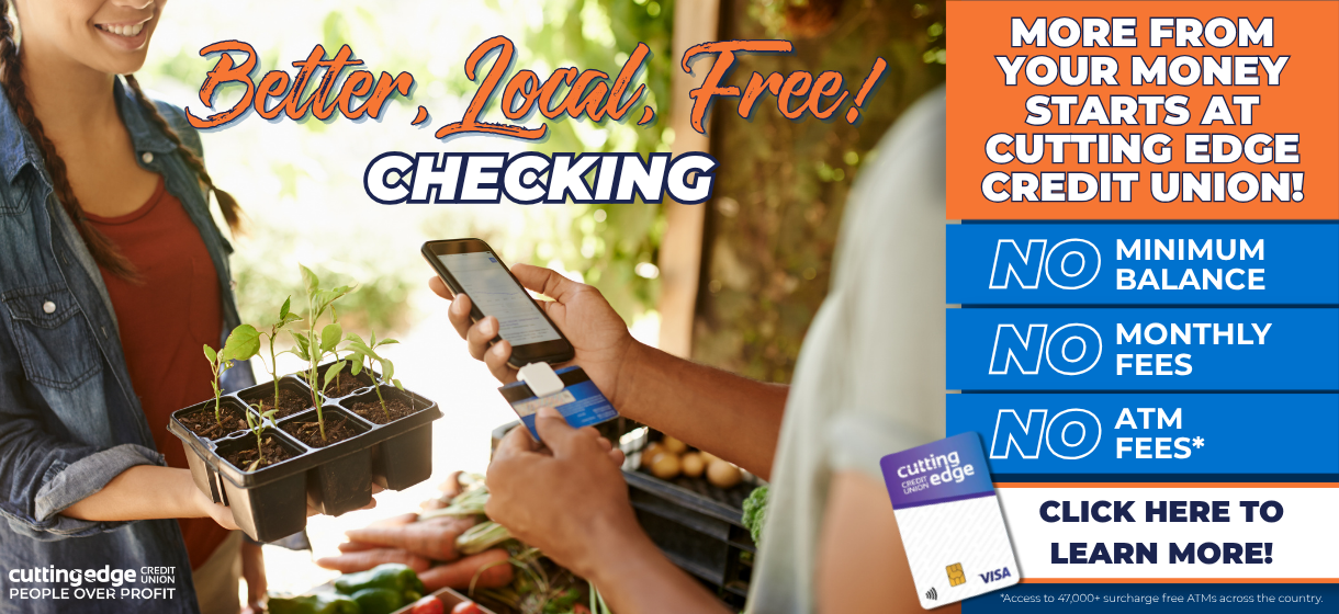 Better, local, free checking! More from your money start at Cutting Edge Credit Union. No minimum balance, no monthly fees, no atm fees. Click here to learn more!